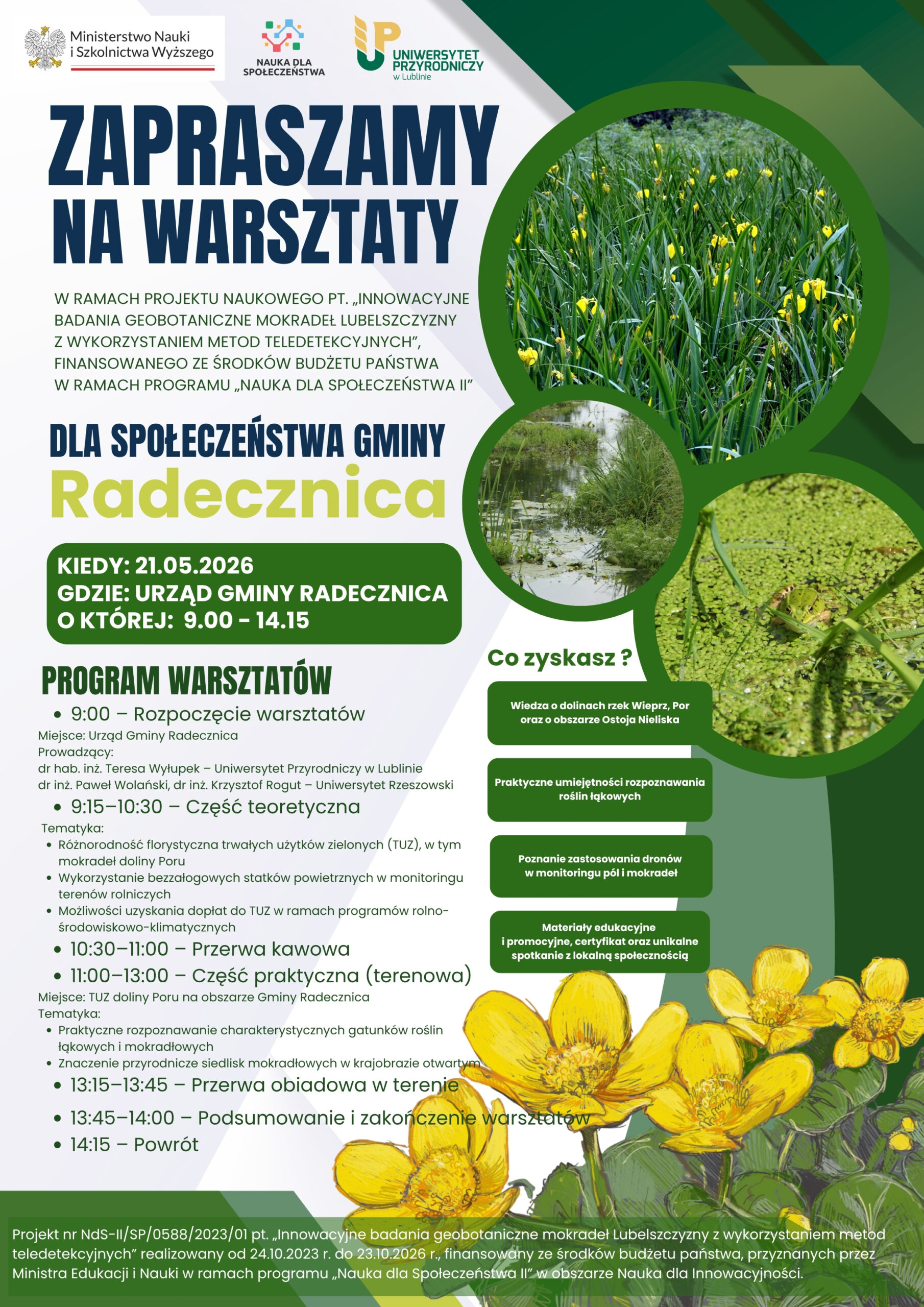 Plakat promuje warsztaty geobotaniczne organizowane w ramach projektu naukowego dotyczącego innowacyjnych badań mokradeł Lubelszczyzny z wykorzystaniem metod teledetekcyjnych. Wydarzenie skierowane jest do mieszkańców gminy Radecznica i odbędzie się 21 maja 2026 roku w Urzędzie Gminy Radecznica w godzinach 9:00–14:15.

Program obejmuje rozpoczęcie warsztatów, część teoretyczną dotyczącą różnorodności florystycznej mokradeł, wykorzystania dronów w monitoringu terenów rolniczych oraz możliwości uzyskania dopłat środowiskowych, a także część praktyczną prowadzoną w terenie. Warsztaty prowadzą przedstawiciele Uniwersytetu Przyrodniczego w Lublinie i Uniwersytetu Rzeszowskiego.

Na plakacie znajdują się fotografie mokradeł, roślinności wodnej oraz żaby ukrytej wśród zielonych roślin. Wyróżniono również korzyści z udziału: zdobycie wiedzy o dolinach rzek Wieprz i Por, praktyczne umiejętności rozpoznawania roślin łąkowych, poznanie zastosowania dronów oraz otrzymanie materiałów edukacyjnych i certyfikatu uczestnictwa. Projekt finansowany jest ze środków programu „Nauka dla Społeczeństwa II”.