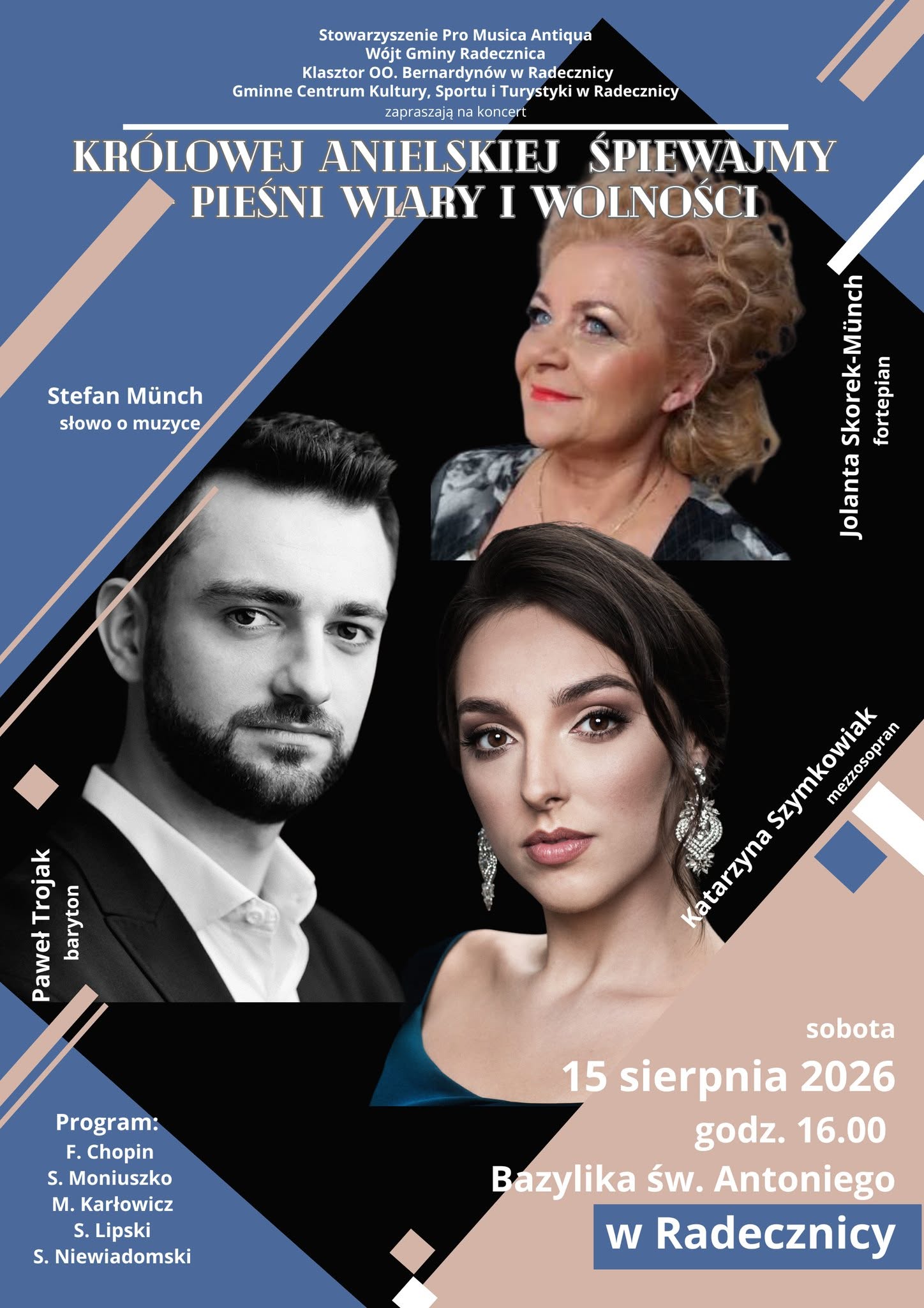 Plakat informujący o koncercie „Królowej Anielskiej Śpiewajmy Pieśni Wiary i Wolności”. Wydarzenie odbędzie się w sobotę, 15 sierpnia 2026 r., o godz. 16.00 w Bazylice św. Antoniego w Radecznicy. Organizatorami są: Stowarzyszenie Pro Musica Antiqua, Wójt Gminy Radecznica, Klasztor Ojców Bernardynów w Radecznicy oraz Gminne Centrum Kultury, Sportu i Turystyki w Radecznicy. Wystąpią: Katarzyna Szynkowiak – mezzosopran, Paweł Trojak – baryton oraz Jolanta Skorek-Münch – fortepian. Słowo o muzyce wygłosi Stefan Münch. W programie utwory Fryderyka Chopina, Stanisława Moniuszki, Mieczysława Karłowicza, Stanisława Lipskiego oraz Stanisława Niewiadomskiego. Na plakacie znajdują się fotografie wykonawców na tle graficznej kompozycji w odcieniach granatu, beżu i czerni.